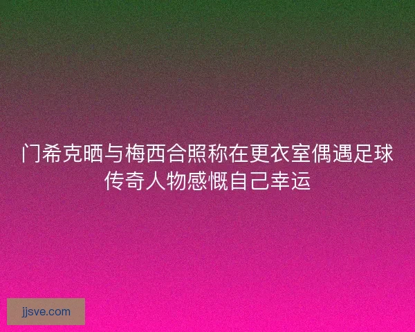 门希克晒与梅西合照称在更衣室偶遇足球传奇人物感慨自己幸运 门希克晒与梅西合照称在更衣室偶遇足球传奇人物感慨自己幸运