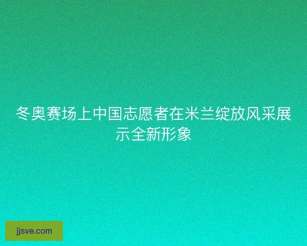 冬奥赛场上中国志愿者在米兰绽放风采展示全新形象