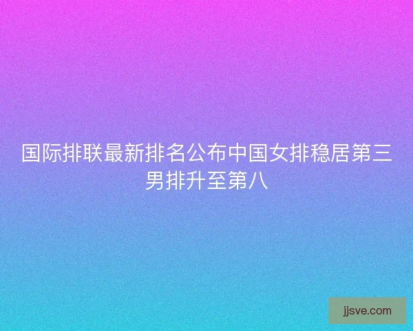 国际排联最新排名公布中国女排稳居第三男排升至第八
