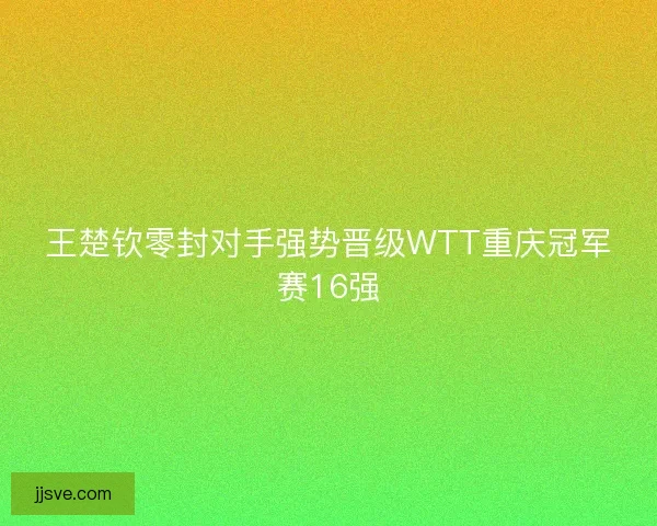 王楚钦零封对手强势晋级WTT重庆冠军赛16强 王楚钦零封对手强势晋级WTT重庆冠军赛16强