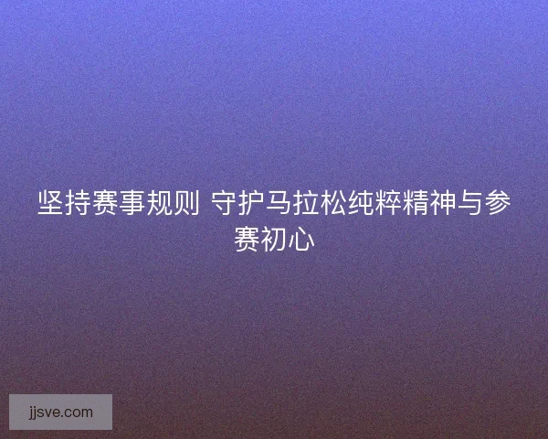 坚持赛事规则 守护马拉松纯粹精神与参赛初心