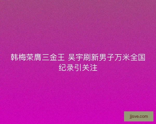 韩梅荣膺三金王 吴宇刷新男子万米全国纪录引关注 韩梅荣膺三金王 吴宇刷新男子万米全国纪录引关注