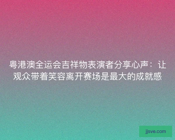 粤港澳全运会吉祥物表演者分享心声:让观众带着笑容离开赛场是最大的成就感 粤港澳全运会吉祥物表演者分享心声:让观众带着笑容离开赛场是最大的成就感