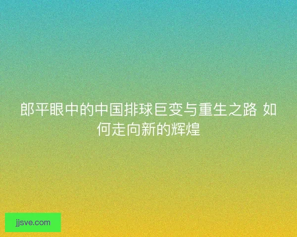 郎平眼中的中国排球巨变与重生之路 如何走向新的辉煌 郎平眼中的中国排球巨变与重生之路 如何走向新的辉煌