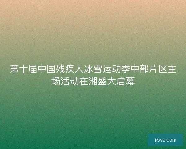 第十届中国残疾人冰雪运动季中部片区主场活动在湘盛大启幕 第十届中国残疾人冰雪运动季中部片区主场活动在湘盛大启幕